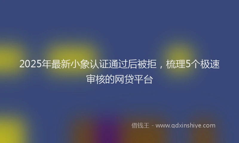 2025年最新小象认证通过后被拒，梳理5个极速审核的网贷平台