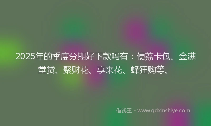 2025年的季度分期好下款吗有：便荔卡包、金满堂贷、聚财花、享来花、蜂狂购等。