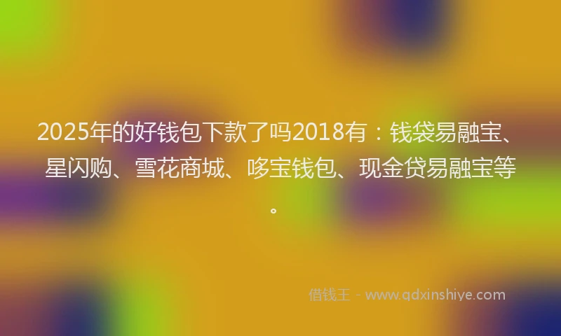 2025年的好钱包下款了吗2018有：钱袋易融宝、星闪购、雪花商城、哆宝钱包、现金贷易融宝等。