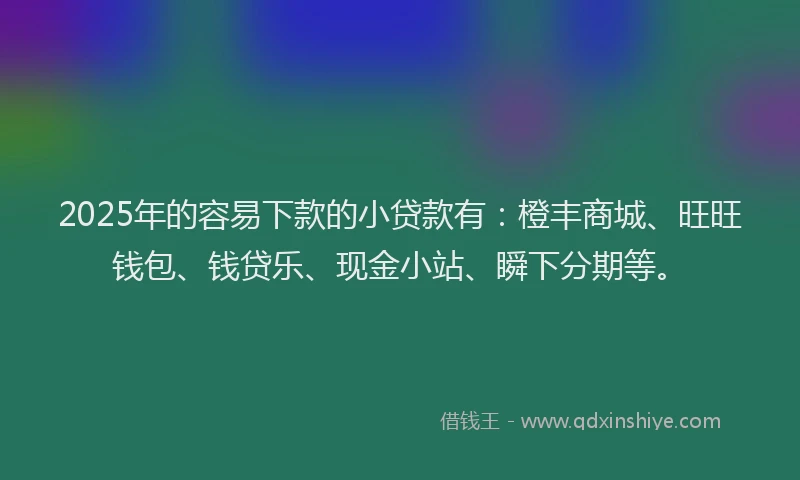2025年的容易下款的小贷款有：橙丰商城、旺旺钱包、钱贷乐、现金小站、瞬下分期等。
