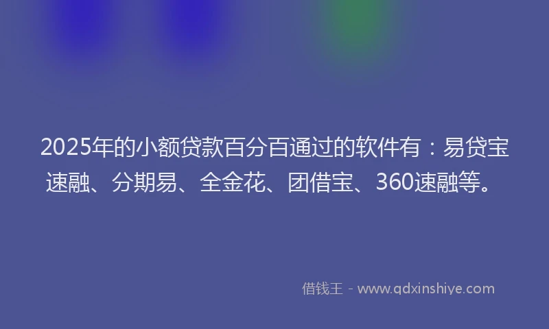 2025年的小额贷款百分百通过的软件有：易贷宝速融、分期易、全金花、团借宝、360速融等。