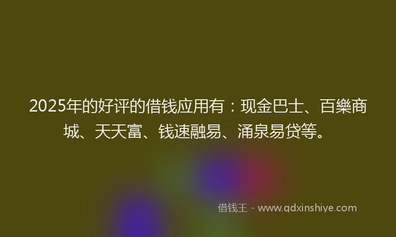 2025年的好评的借钱应用有：现金巴士、百樂商城、天天富、钱速融易、涌泉易贷等。