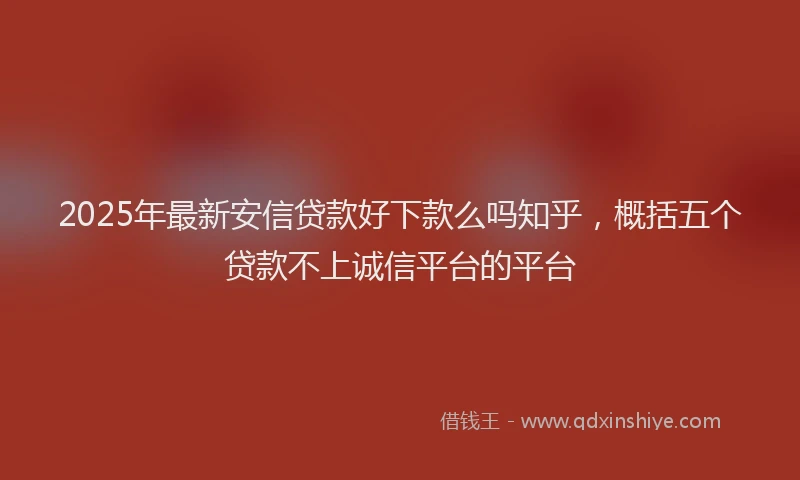 2025年最新安信贷款好下款么吗知乎，概括五个贷款不上诚信平台的平台