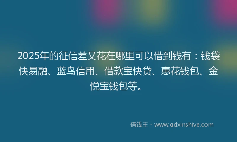 2025年的征信差又花在哪里可以借到钱有：钱袋快易融、蓝鸟信用、借款宝快贷、惠花钱包、金悦宝钱包等。