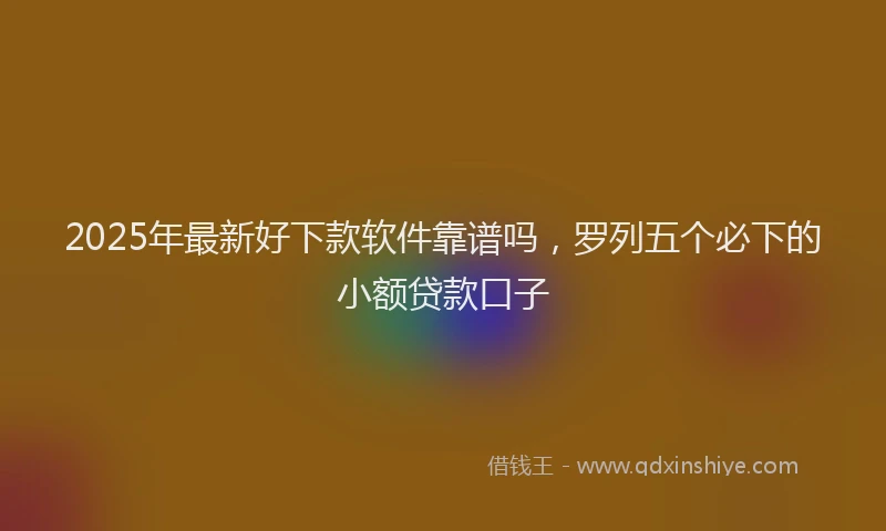 2025年最新好下款软件靠谱吗，罗列五个必下的小额贷款口子