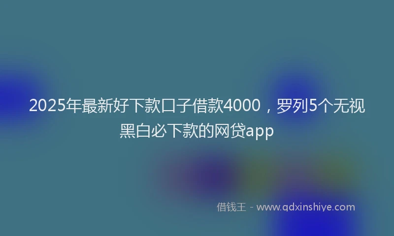 2025年最新好下款口子借款4000，罗列5个无视黑白必下款的网贷app