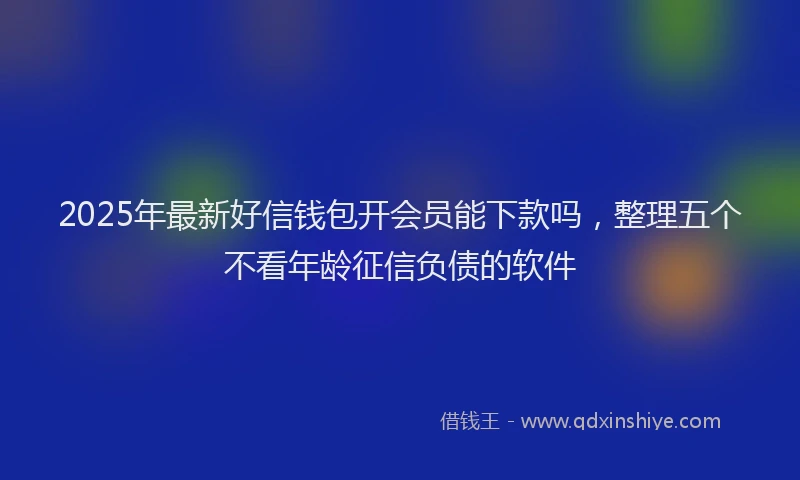 2025年最新好信钱包开会员能下款吗，整理五个不看年龄征信负债的软件
