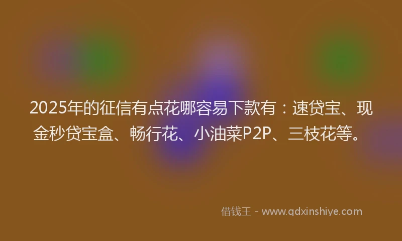 2025年的征信有点花哪容易下款有：速贷宝、现金秒贷宝盒、畅行花、小油菜P2P、三枝花等。