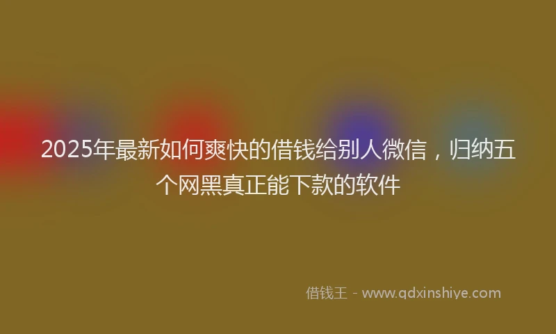 2025年最新如何爽快的借钱给别人微信，归纳五个网黑真正能下款的软件