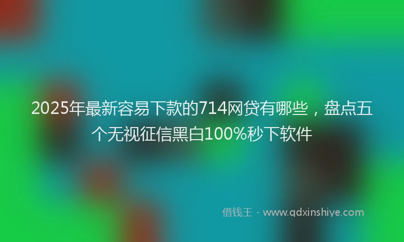 2025年最新容易下款的714网贷有哪些，盘点五个无视征信黑白100%秒下软件