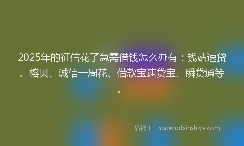2025年的征信花了急需借钱怎么办有：钱站速贷、榕贝、诚信一周花、借款宝速贷宝、瞬贷通等。