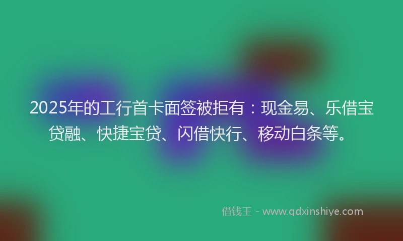 2025年的工行首卡面签被拒有：现金易、乐借宝贷融、快捷宝贷、闪借快行、移动白条等。