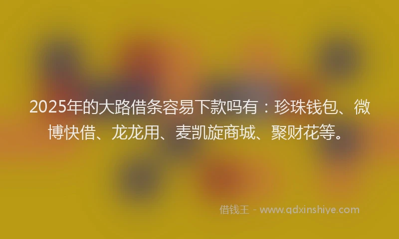 2025年的大路借条容易下款吗有：珍珠钱包、微博快借、龙龙用、麦凯旋商城、聚财花等。