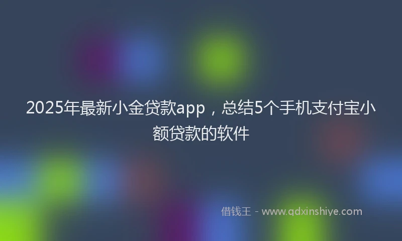 2025年最新小金贷款app，总结5个手机支付宝小额贷款的软件