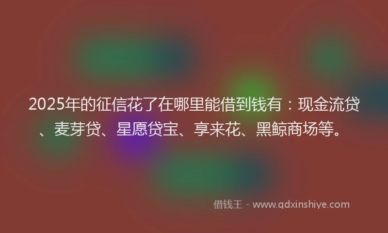 2025年的征信花了在哪里能借到钱有：现金流贷、麦芽贷、星愿贷宝、享来花、黑鲸商场等。
