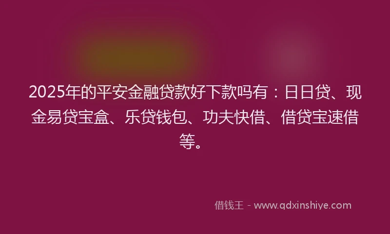 2025年的平安金融贷款好下款吗有：日日贷、现金易贷宝盒、乐贷钱包、功夫快借、借贷宝速借等。