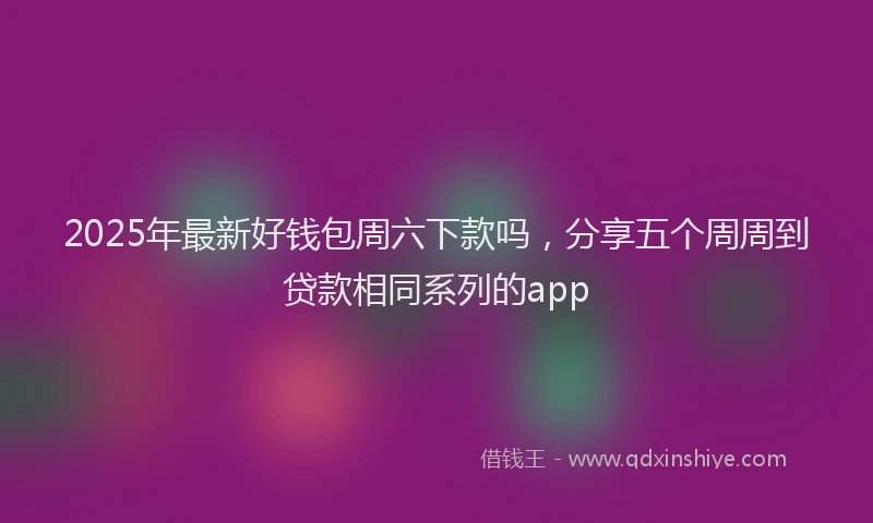 2025年最新好钱包周六下款吗，分享五个周周到贷款相同系列的app