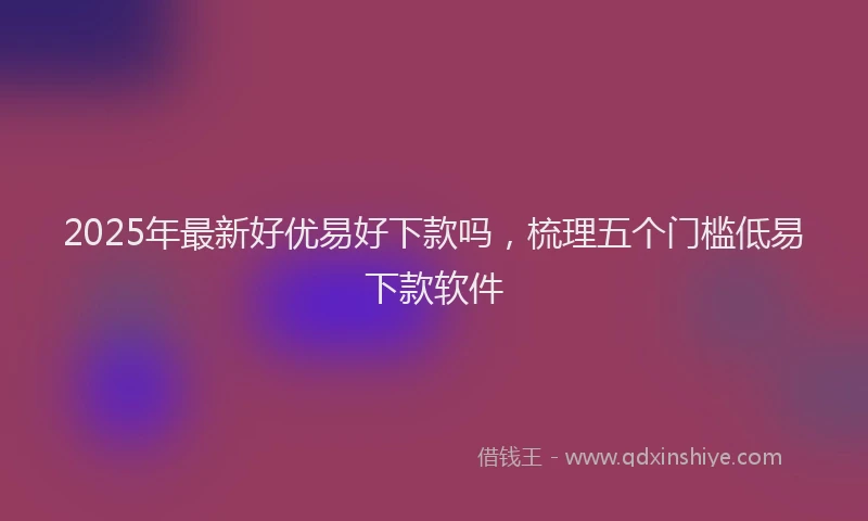 2025年最新好优易好下款吗，梳理五个门槛低易下款软件