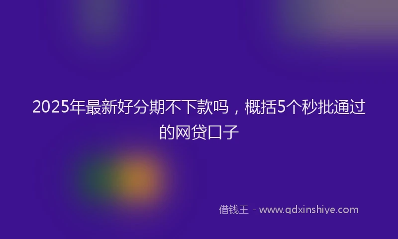 2025年最新好分期不下款吗，概括5个秒批通过的网贷口子