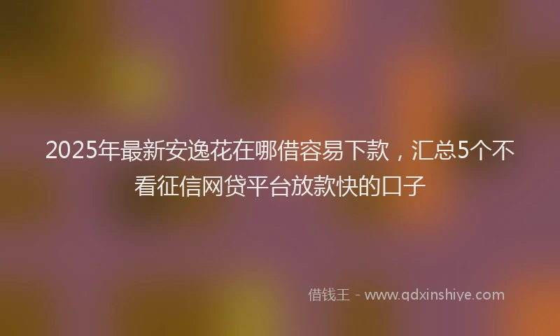 2025年最新安逸花在哪借容易下款，汇总5个不看征信网贷平台放款快的口子