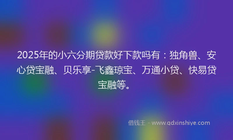 2025年的小六分期贷款好下款吗有：独角兽、安心贷宝融、贝乐享-飞鑫琼宝、万通小贷、快易贷宝融等。