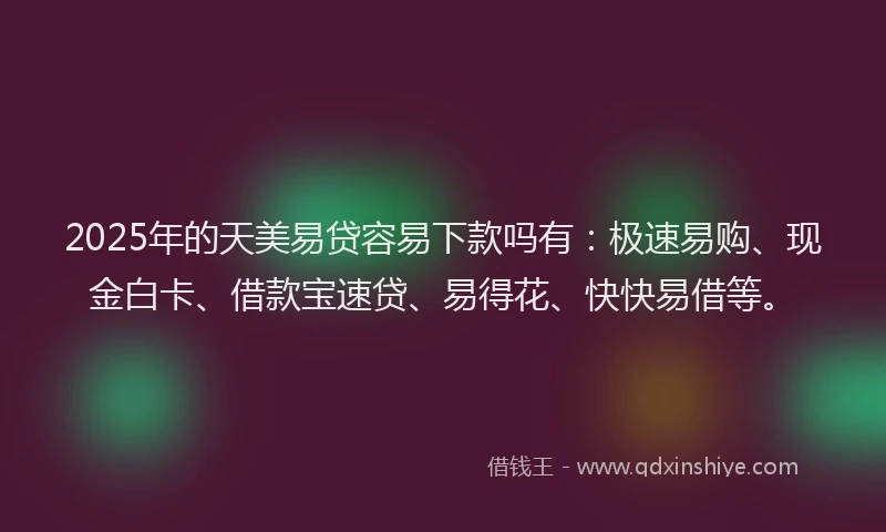 2025年的天美易贷容易下款吗有：极速易购、现金白卡、借款宝速贷、易得花、快快易借等。