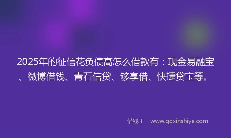 2025年的征信花负债高怎么借款有：现金易融宝、微博借钱、青石信贷、够享借、快捷贷宝等。