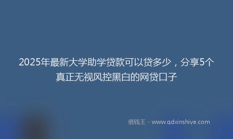 2025年最新大学助学贷款可以贷多少，分享5个真正无视风控黑白的网贷口子