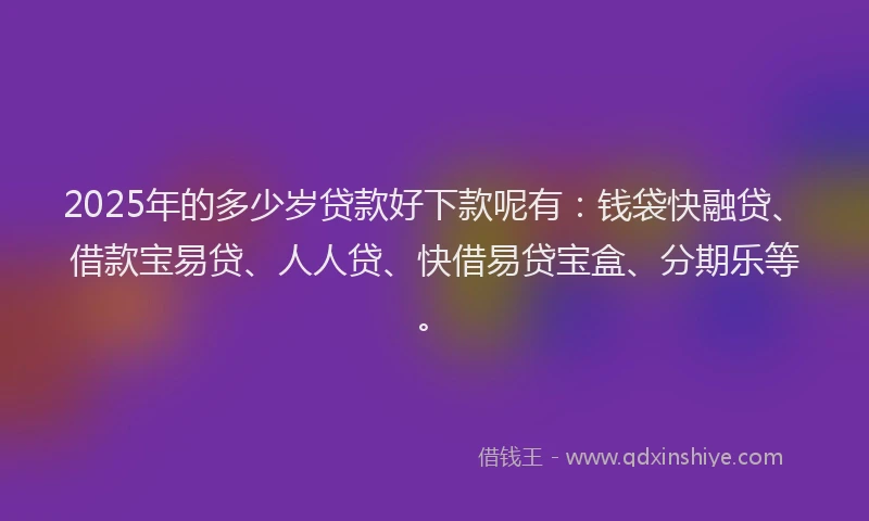 2025年的多少岁贷款好下款呢有：钱袋快融贷、借款宝易贷、人人贷、快借易贷宝盒、分期乐等。