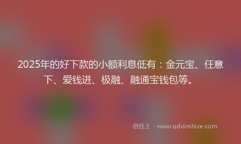 2025年的好下款的小额利息低有：金元宝、任意下、爱钱进、极融、融通宝钱包等。