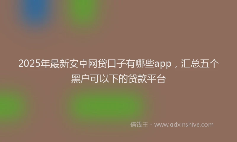 2025年最新安卓网贷口子有哪些app，汇总五个黑户可以下的贷款平台