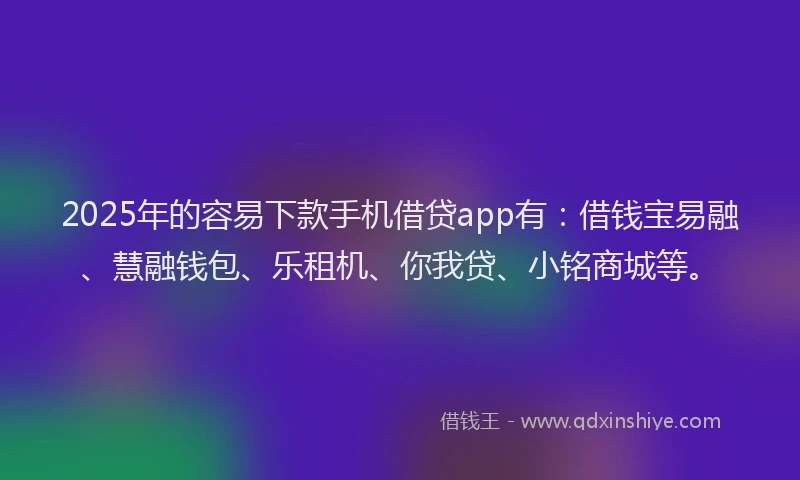 2025年的容易下款手机借贷app有：借钱宝易融、慧融钱包、乐租机、你我贷、小铭商城等。