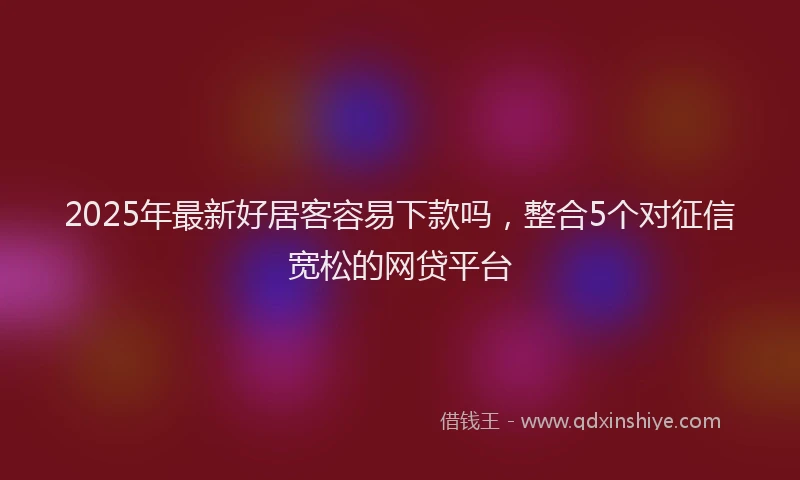 2025年最新好居客容易下款吗，整合5个对征信宽松的网贷平台