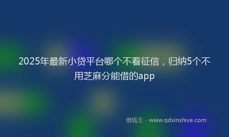 2025年最新小贷平台哪个不看征信，归纳5个不用芝麻分能借的app