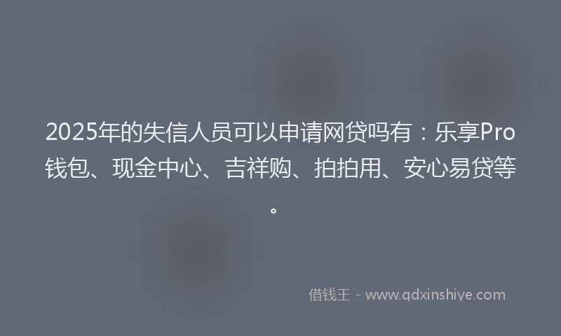 2025年的失信人员可以申请网贷吗有：乐享Pro钱包、现金中心、吉祥购、拍拍用、安心易贷等。