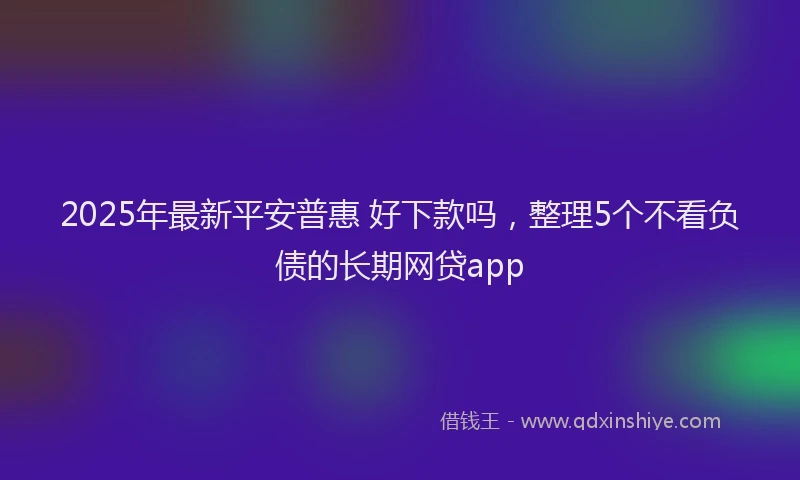 2025年最新平安普惠 好下款吗，整理5个不看负债的长期网贷app