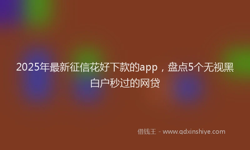 2025年最新征信花好下款的app，盘点5个无视黑白户秒过的网贷