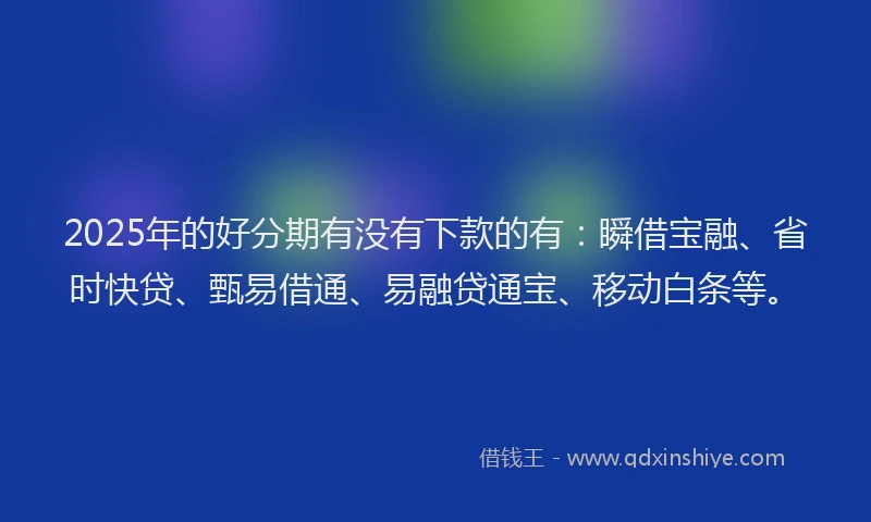 2025年的好分期有没有下款的有：瞬借宝融、省时快贷、甄易借通、易融贷通宝、移动白条等。