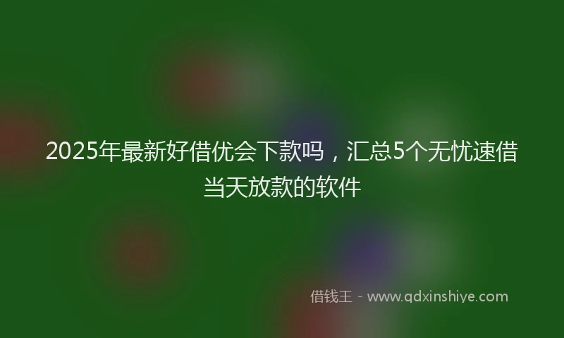 2025年最新好借优会下款吗，汇总5个无忧速借当天放款的软件