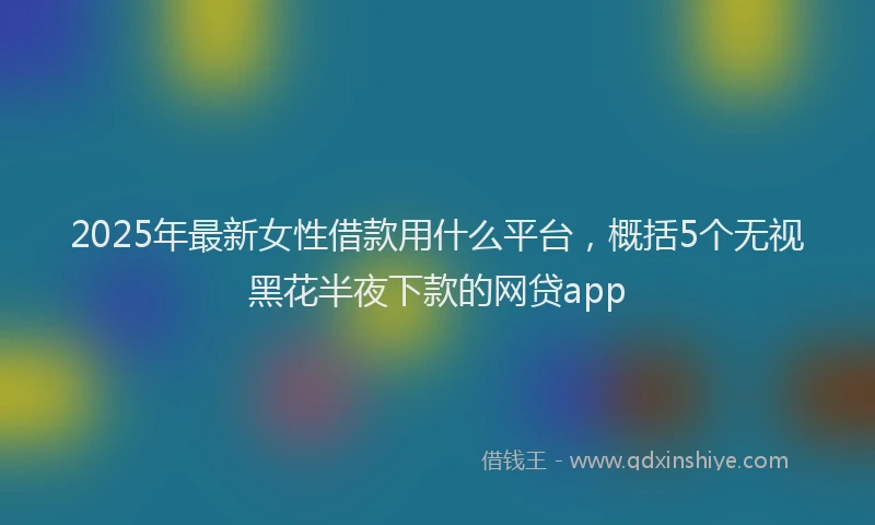 2025年最新女性借款用什么平台，概括5个无视黑花半夜下款的网贷app