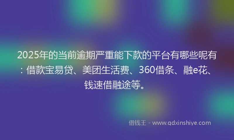 2025年的当前逾期严重能下款的平台有哪些呢有：借款宝易贷、美团生活费、360借条、融e花、钱速借融途等。