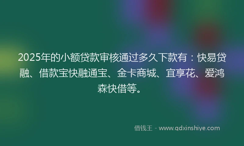 2025年的小额贷款审核通过多久下款有：快易贷融、借款宝快融通宝、金卡商城、宜享花、爱鸿森快借等。