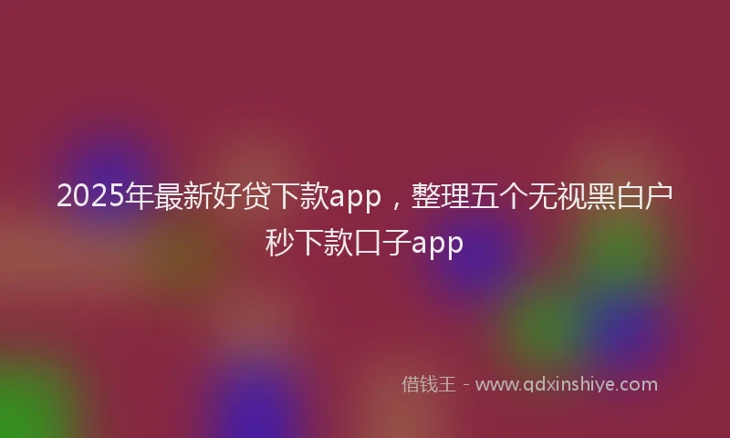 2025年最新好贷下款app，整理五个无视黑白户秒下款口子app