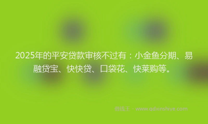 2025年的平安贷款审核不过有：小金鱼分期、易融贷宝、快快贷、口袋花、快莱购等。