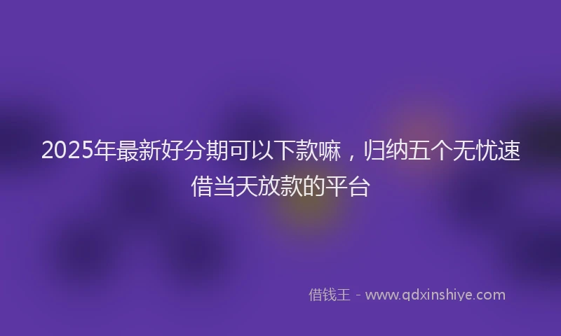 2025年最新好分期可以下款嘛，归纳五个无忧速借当天放款的平台