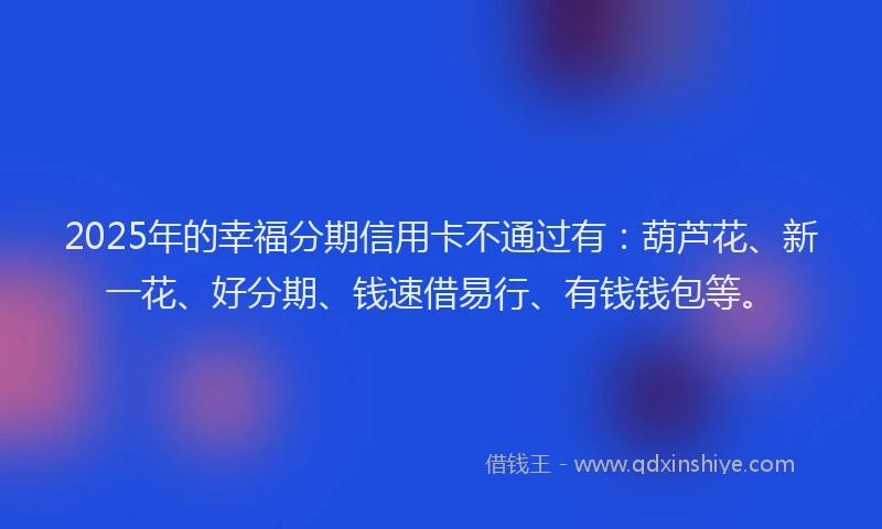 2025年的幸福分期信用卡不通过有：葫芦花、新一花、好分期、钱速借易行、有钱钱包等。
