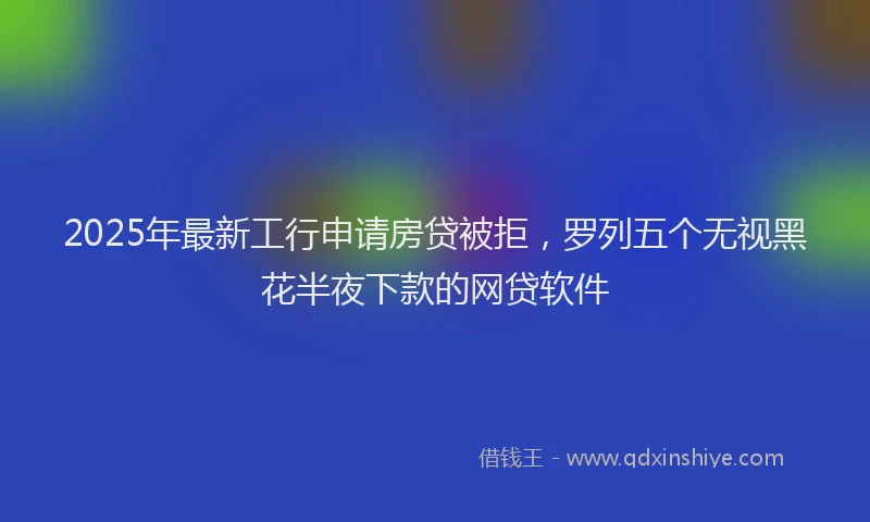 2025年最新工行申请房贷被拒，罗列五个无视黑花半夜下款的网贷软件