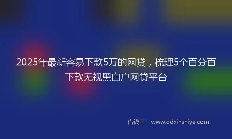 2025年最新容易下款5万的网贷，梳理5个百分百下款无视黑白户网贷平台