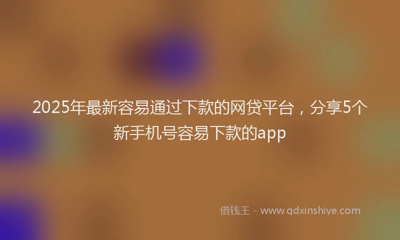 2025年最新容易通过下款的网贷平台，分享5个新手机号容易下款的app