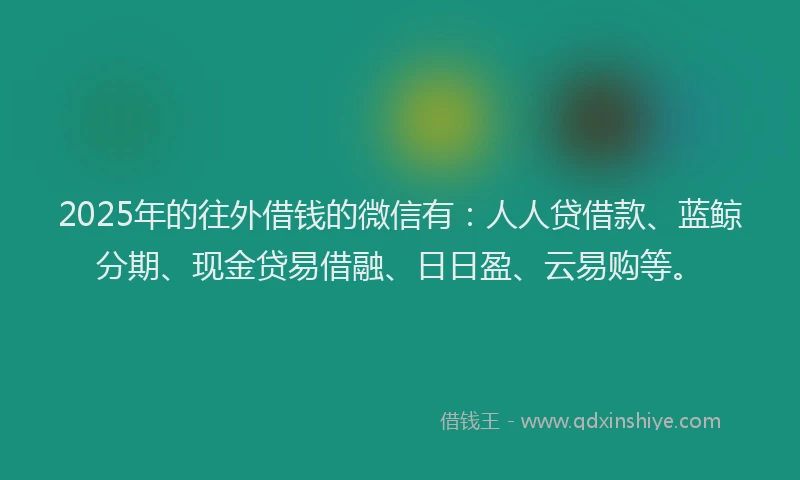 2025年的往外借钱的微信有：人人贷借款、蓝鲸分期、现金贷易借融、日日盈、云易购等。